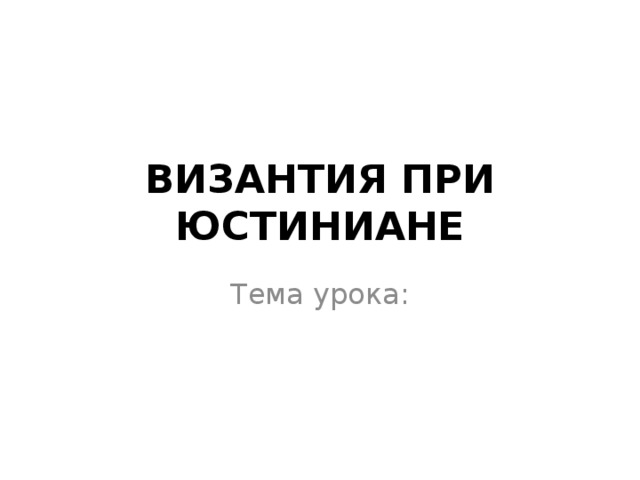 ВИЗАНТИЯ ПРИ ЮСТИНИАНЕ Тема урока:  