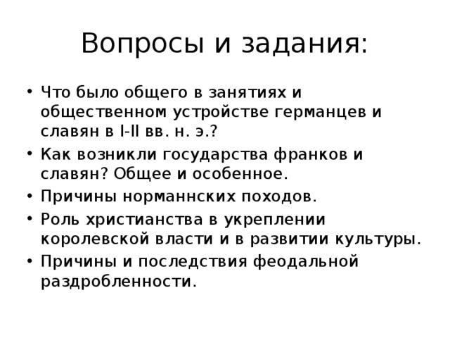 Вопросы и задания: Что было общего в занятиях и общественном устройстве германцев и славян в I-II вв. н. э.? Как возникли государства франков и славян? Общее и особенное. Причины норманнских походов. Роль христианства в укреплении королевской власти и в развитии культуры. Причины и последствия феодальной раздробленности.  