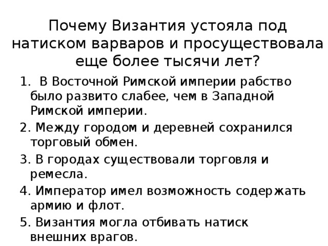 Почему Византия устояла под натиском варваров и просуществовала еще более тысячи лет? 1. В Восточной Римской империи рабство было развито слабее, чем в Западной Римской империи. 2. Между городом и деревней сохранился торговый обмен. 3. В городах существовали торговля и ремесла. 4. Император имел возможность содержать армию и флот. 5. Византия могла отбивать натиск внешних врагов. 8 