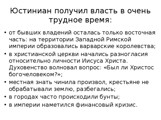 Юстиниан получил власть в очень трудное время: от бывших владений осталась только восточная часть: на территории Западной Римской империи образовались варварские королевства; в христианской церкви начались разногласия относительно личности Иисуса Христа. Духовенство волновал вопрос: «Был ли Христос богочеловеком?»; местная знать чинила произвол, крестьяне не обрабатывали землю, разбегались; в городах часто происходили бунты; в империи наметился финансовый кризис. 