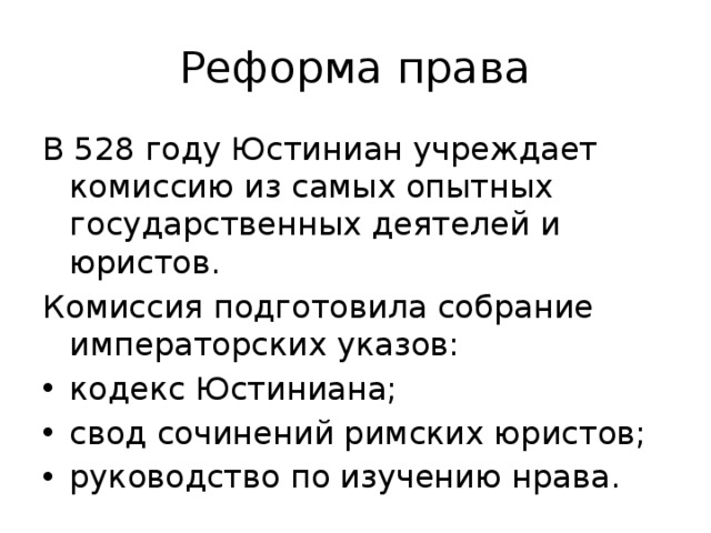 Реформа права В 528 году Юстиниан учреждает комиссию из самых опытных государственных деятелей и юристов. Комиссия подготовила собрание императорских указов: кодекс Юстиниана; свод сочинений римских юристов; руководство по изучению нрава. 