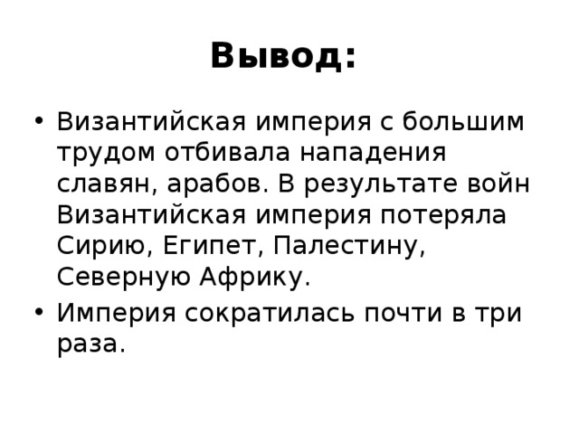 Вывод: Византийская империя с большим трудом отбивала нападения славян, арабов. В результате войн Византийская империя потеряла Сирию, Египет, Палестину, Северную Африку. Империя сократилась почти в три раза. 