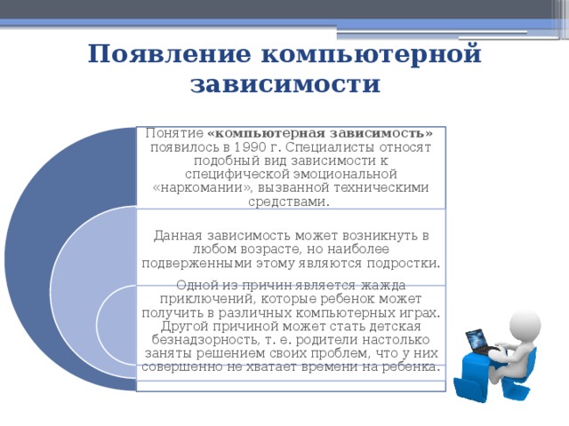 Появление компьютерной зависимости Понятие «компьютерная зависимость» появилось в 1990 г. Специалисты относят подобный вид зависимости к специфической эмоциональной «наркомании», вызванной техническими средствами. Данная зависимость может возникнуть в любом возрасте, но наиболее подверженными этому являются подростки. Одной из причин является жажда приключений, которые ребенок может получить в различных компьютерных играх. Другой причиной может стать детская безнадзорность, т. е. родители настолько заняты решением своих проблем, что у них совершенно не хватает времени на ребенка. 