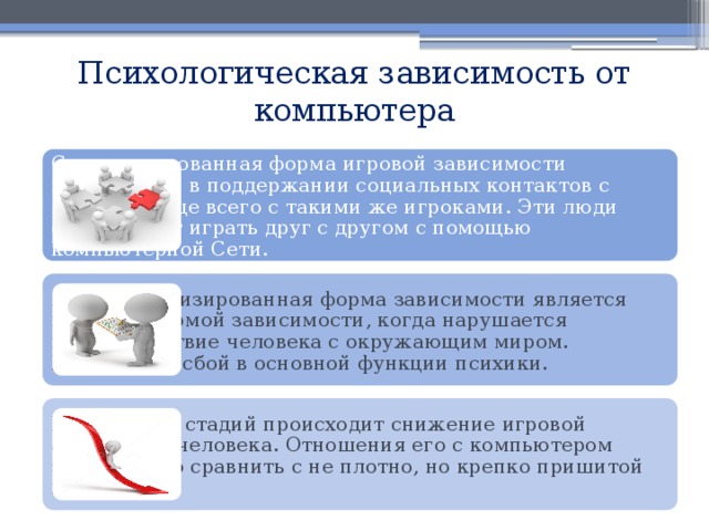 Психологическая зависимость от компьютера Социализированная форма игровой зависимости проявляется в поддержании социальных контактов с людьми, чаще всего с такими же игроками. Эти люди очень любят играть друг с другом с помощью компьютерной Сети. Индивидуализированная форма зависимости является крайней формой зависимости, когда нарушается взаимодействие человека с окружающим миром. Происходит сбой в основной функции психики. На одной из стадий происходит снижение игровой активности человека. Отношения его с компьютером здесь можно сравнить с не плотно, но крепко пришитой пуговицей. 