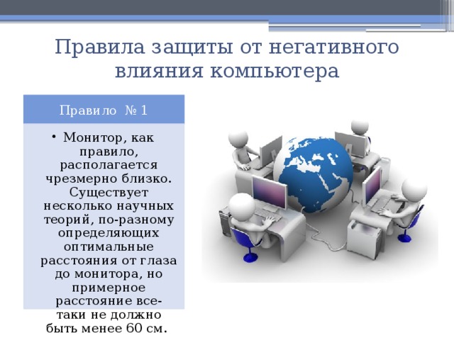 Правила защиты от негативного влияния компьютера Правило № 1 Монитор, как правило, располагается чрезмерно близко. Существует несколько научных теорий, по-разному определяющих оптимальные расстояния от глаза до монитора, но примерное расстояние все-таки не должно быть менее 60 см. Монитор, как правило, располагается чрезмерно близко. Существует несколько научных теорий, по-разному определяющих оптимальные расстояния от глаза до монитора, но примерное расстояние все-таки не должно быть менее 60 см. 