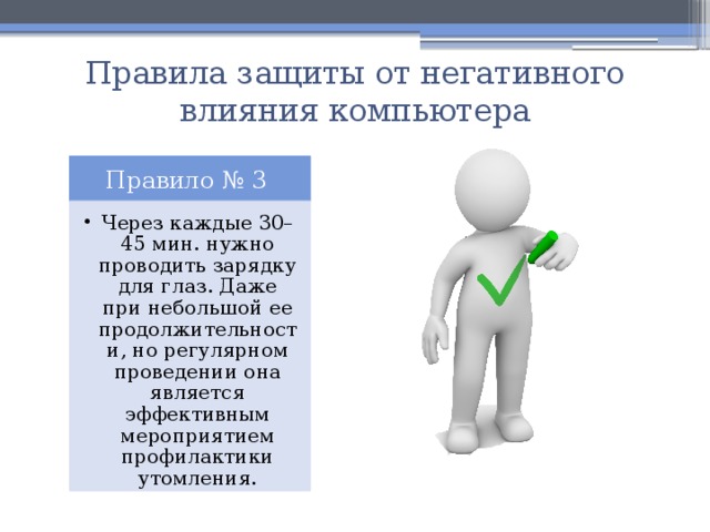 Правила защиты от негативного влияния компьютера Правило № 3 Через каждые 30–45 мин. нужно проводить зарядку для глаз. Даже при небольшой ее продолжительности, но регулярном проведении она является эффективным мероприятием профилактики утомления. Через каждые 30–45 мин. нужно проводить зарядку для глаз. Даже при небольшой ее продолжительности, но регулярном проведении она является эффективным мероприятием профилактики утомления. 