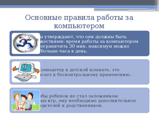 Основные правила работы за компьютером Специалисты утверждают, что они должны быть достаточно жесткими: время работы за компьютером необходимо ограничить 30 мин. максимум можно работать не больше часа в день. Не ставьте компьютер в детской комнате, это предрасполагает к бесконтрольному применению. Для того чтобы ребенок не стал заложником компьютерных игр, ему необходимо дополнительное внимание родителей и родственников. 