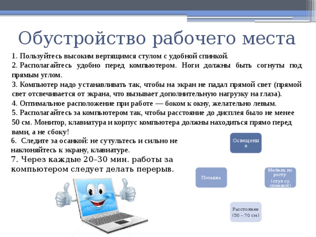 Обустройство рабочего места 1. Пользуйтесь высоким вертящимся стулом с удобной спинкой. 2. Располагайтесь удобно перед компьютером. Ноги должны быть согнуты под прямым углом. 3. Компьютер надо устанавливать так, чтобы на экран не падал прямой свет (прямой свет отсвечивается от экрана, что вызывает дополнительную нагрузку на глаза). 4. Оптимальное расположение при работе — боком к окну, желательно левым. 5. Располагайтесь за компьютером так, чтобы расстояние до дисплея было не менее 50 см. Монитор, клавиатура и корпус компьютера должны находиться прямо перед вами, а не сбоку! Освещение 6.  Следите за осанкой: не сутультесь и сильно не наклоняйтесь к экрану, клавиатуре. 7. Через каждые 20–30 мин. работы за компьютером следует делать перерыв. Посадка Мебель по росту (стул со спинкой) Расстояние (50 – 70 см) 30 