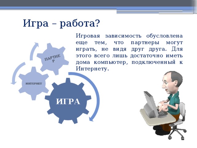 ПАРТНЕР Игра – работа? Игровая зависимость обусловлена еще тем, что партнеры могут играть, не видя друг друга. Для этого всего лишь достаточно иметь дома компьютер, подключенный к Интернету. ИНТЕРНЕТ ИГРА 
