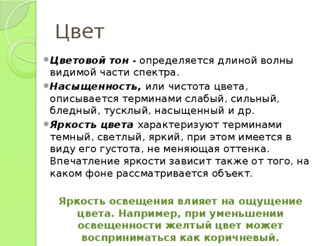 Цвет Цветовой тон - определяется длиной волны видимой части спектра. Насыщенность, или чистота цвета, описывается терминами слабый, сильный, бледный, тусклый, насыщенный и др. Яркость цвета  характеризуют терминами темный, светлый, яркий, при этом имеется в виду его густота, не меняющая оттенка. Впечатление яркости зависит также от того, на каком фоне рассматривается объект. Яркость освещения влияет на ощущение цвета. Например, при уменьшении освещенности желтый цвет может восприниматься как коричневый.  