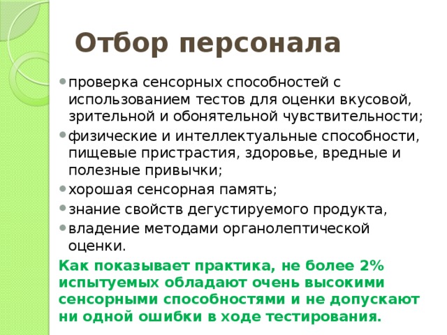 Отбор персонала проверка сенсорных способностей с использованием тестов для оценки вкусовой, зрительной и обонятельной чувствительности; физические и интеллектуальные способности, пищевые пристрастия, здоровье, вредные и полезные привычки; хорошая сенсорная память; знание свойств дегустируемого продукта, владение методами органолептической оценки. Как показывает практика, не более 2% испытуемых обладают очень высокими сенсорными способностями и не допускают ни одной ошибки в ходе тестирования. 