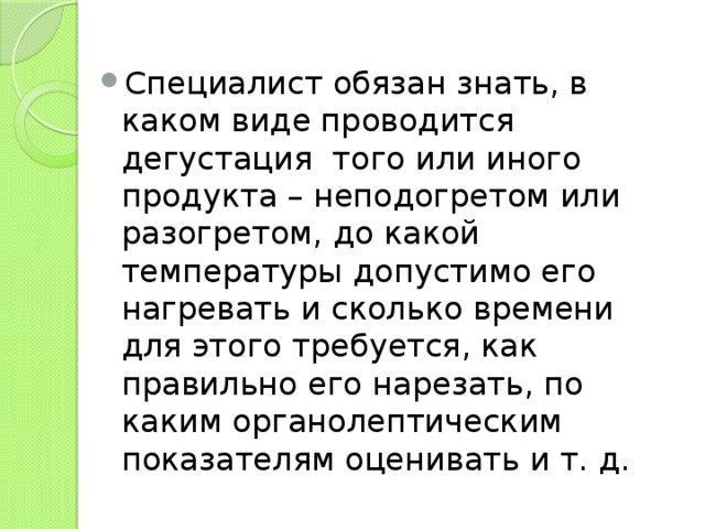Специалист обязан знать, в каком виде проводится дегустация  того или иного продукта – неподогретом или разогретом, до какой температуры допустимо его нагревать и сколько времени для этого требуется, как правильно его нарезать, по каким органолептическим показателям оценивать и т. д. 