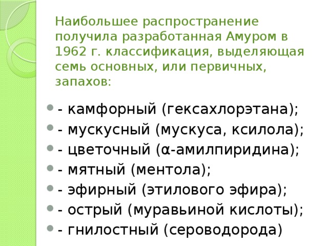 Наибольшее распространение получила разработанная Амуром в 1962 г. классификация, выделяющая семь основных, или первичных, запахов:   - камфорный (гексахлорэтана); - мускусный (мускуса, ксилола); - цветочный (α-амилпиридина); - мятный (ментола); - эфирный (этилового эфира); - острый (муравьиной кислоты); - гнилостный (сероводорода) 