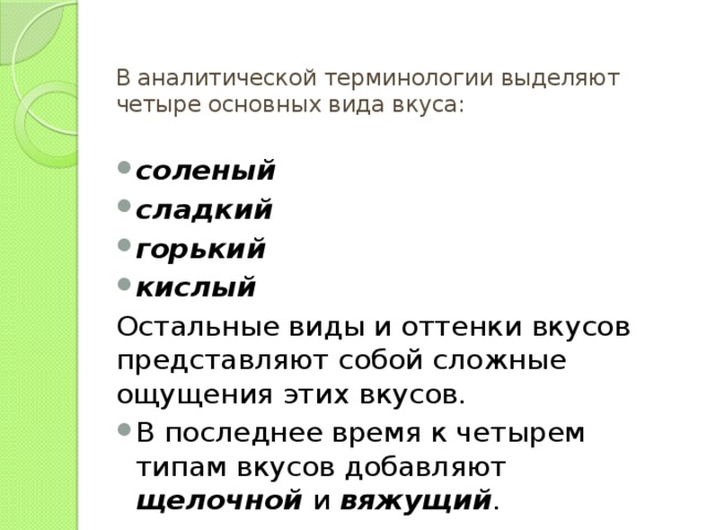 В аналитической терминологии выделяют четыре основных вида вкуса:   соленый  сладкий  горький кислый  Остальные виды и оттенки вкусов представляют собой сложные ощущения этих вкусов. В последнее время к четырем типам вкусов добавляют щелочной и вяжущий . 