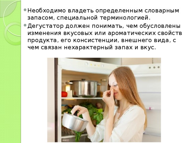 Необходимо владеть определенным словарным запасом, специальной терминологией. Дегустатор должен понимать, чем обусловлены изменения вкусовых или ароматических свойств продукта, его консистенции, внешнего вида, с чем связан нехарактерный запах и вкус. 