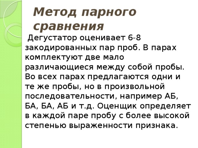 Метод парного сравнения  Дегустатор оценивает 6-8 закодированных пар проб. В парах комплектуют две мало различающиеся между собой пробы. Во всех парах предлагаются одни и те же пробы, но в произвольной последовательности, например АБ, БА, БА, АБ и т.д. Оценщик определяет в каждой паре пробу с более высокой степенью выраженности признака. 