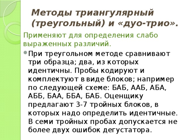 Методы триангулярный (треугольный) и «дуо-трио».  Применяют для определения слабо выраженных различий. При треугольном методе сравнивают три образца; два, из которых идентичны. Пробы кодируют и комплектуют в  виде блоков; например по следующей схеме: БАБ, ААБ, АБА, АББ, БАА, ББА, БАБ. Оценщику предлагают 3-7 тройных блоков, в которых надо определить идентичные. В семи тройных пробах допускается не более двух ошибок дегустатора. 