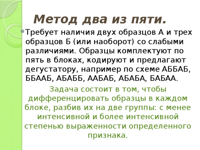 Метод два из пяти. Требует наличия двух образцов А и трех образцов Б (или наоборот) со слабыми различиями. Образцы комплектуют по пять в блоках, кодируют и предлагают дегустатору, например по схеме АББАБ, ББААБ, АБАББ, ААБАБ, АБАБА, БАБАА. Задача состоит в том, чтобы дифференцировать образцы в каждом блоке, разбив их на две группы: с менее интенсивной и более интенсивной степенью выраженности определенного признака. 
