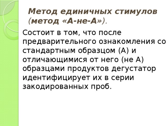 Метод единичных стимулов ( метод «А-не-А» ). Состоит в том, что после предварительного ознакомления со стандартным образцом (А) и отличающимися от него (не А) образцами продуктов дегустатор идентифицирует их в серии закодированных проб. 