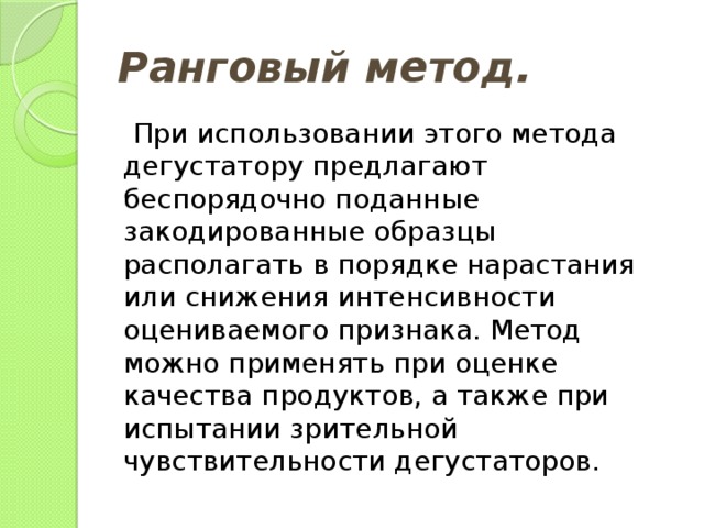 Ранговый метод.   При использовании этого метода дегустатору предлагают беспорядочно поданные закодированные образцы располагать в порядке нарастания или снижения интенсивности оцениваемого признака. Метод можно применять при оценке качества продуктов, а также при испытании зрительной чувствительности дегустаторов. 