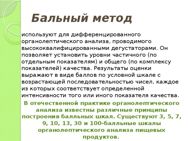Бальный метод  используют для дифференцированного органолептического анализа, проводимого высококвалифицированными дегустаторами. Он позволяет установить уровни частичного (по отдельным показателям) и общего (по комплексу показателей) качества. Результаты оценки выражают в виде баллов по условной шкале с возрастающей последовательностью чисел, каждое из которых соответствует определенной интенсивности того или иного показателя качества. В отечественной практике органолептического анализа известны различные принципы построения балльных шкал. Существуют 3, 5, 7, 9, 10, 13, 30 и 100-балльные шкалы органолептического анализа пищевых продуктов . 