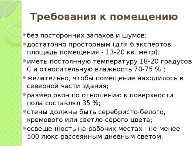 Требования к помещению без посторонних запахов и шумов; достаточно просторным (для 6 экспертов площадь помещения - 13-20 кв. метр); иметь постоянную температуру 18-20 градусов С и относительную влажность 70-75 % ; желательно, чтобы помещение находилось в северной части здания; размер окон по отношению к поверхности пола составлял 35 %; стены должны быть серебристо-белого, кремового или светло-серого цвета; освещенность на рабочих местах - не менее 500 люкс рассеянным дневным светом. 