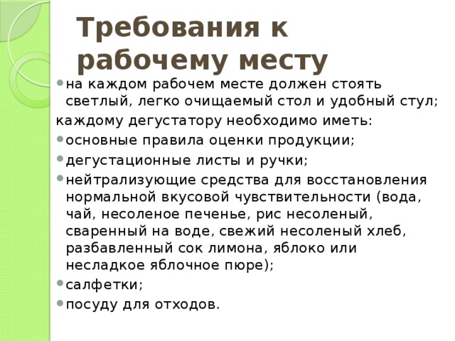 Требования к рабочему месту на каждом рабочем месте должен стоять светлый, легко очищаемый стол и удобный стул; каждому дегустатору необходимо иметь: основные правила оценки продукции; дегустационные листы и ручки; нейтрализующие средства для восстановления нормальной вкусовой чувствительности (вода, чай, несоленое печенье, рис несоленый, сваренный на воде, свежий несоленый хлеб, разбавленный сок лимона, яблоко или несладкое яблочное пюре); салфетки; посуду для отходов. 