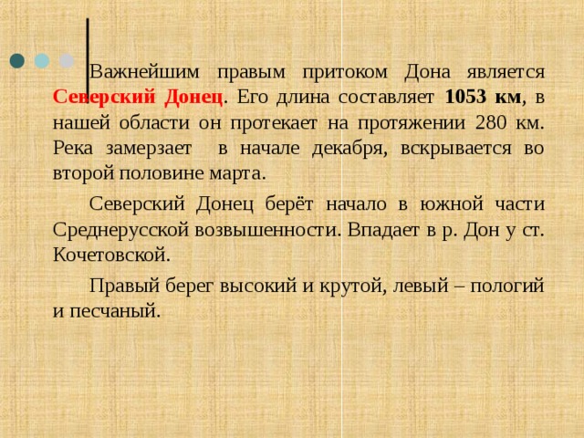   Важнейшим правым притоком Дона является Северский Донец . Его длина составляет 1053 км , в нашей области он протекает на протяжении 280 км. Река замерзает в начале декабря, вскрывается во второй половине марта.   Северский Донец берёт начало в южной части Среднерусской возвышенности. Впадает в р. Дон у ст. Кочетовской.   Правый берег высокий и крутой, левый – пологий и песчаный. 
