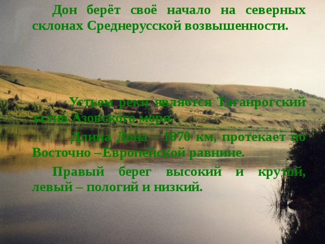   Дон берёт своё начало на северных склонах Среднерусской возвышенности.     Устьем реки является Таганрогский залив Азовского моря.  Длина Дона - 1870 км, протекает по Восточно –  Европейской равнине.   Правый берег высокий и крутой, левый – пологий и низкий. 