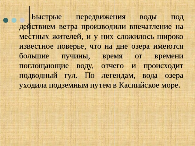   Быстрые передвижения воды под действием ветра производили впечатление на местных жителей, и у них сложилось широко известное поверье, что на дне озера имеются большие пучины, время от времени поглощающие воду, отчего и происходит подводный гул. По легендам, вода озера уходила подземным путем в Каспийское море. 