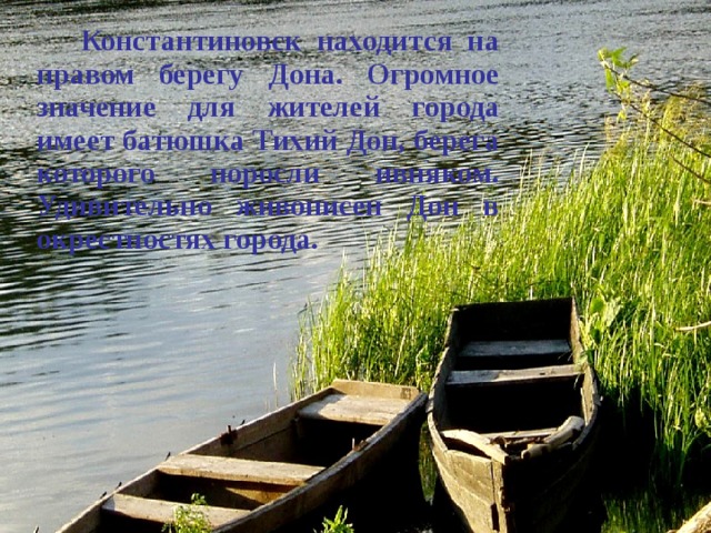   Константиновск находится на правом берегу Дона. Огромное значение для жителей города имеет батюшка Тихий Дон, берега которого поросли ивняком. Удивительно живописен Дон в окрестностях города.  
