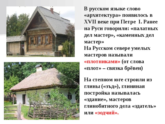 В русском языке слово «архитектура» появилось в XVII веке при Петре I . Ранее на Руси говорили: «палатных дел мастер», «каменных дел мастер» На Русском севере умелых мастеров называли «плотниками» (от слова «плот» – связка брёвен) На степном юге строили из глины («зъд»), глиняная постройка называлась «здание», мастеров глинобитного дела «здатель» или «зодчий».  