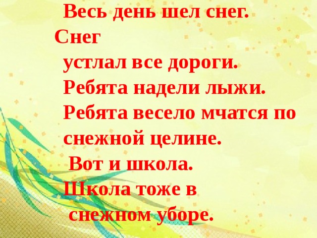 Весь день шел снег. Снег устлал все дороги. Ребята надели лыжи. Ребята весело мчатся по снежной целине.  Вот и школа. Школа тоже в  снежном уборе.  
