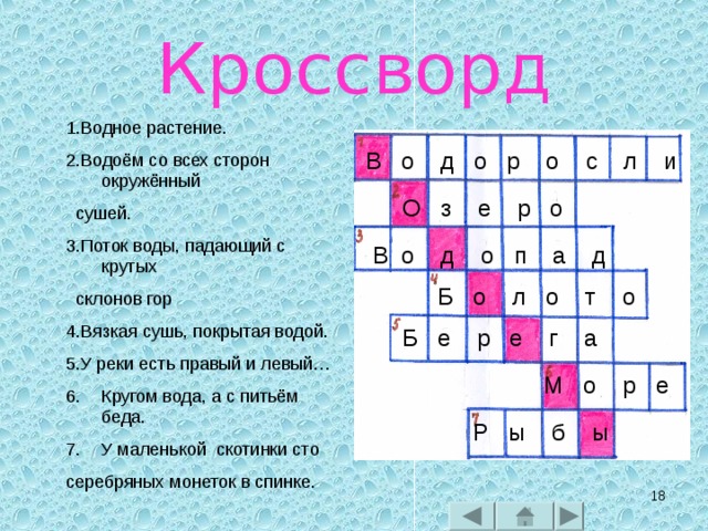 Кроссворд 1.Водное растение. 2.Водоём со всех сторон окружённый  сушей. 3.Поток воды, падающий с крутых  склонов гор 4.Вязкая сушь, покрытая водой. 5.У реки есть правый и левый… Кругом вода, а с питьём беда. У маленькой скотинки сто серебряных монеток в спинке. В о д о р о с л и О з е р о В о д о п а д Б о л о т о Б е р е г а М о р е Р ы б ы   