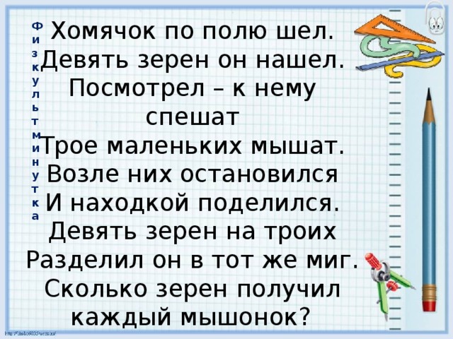 Хомячок по полю шел.  Девять зерен он нашел.  Посмотрел – к нему спешат  Трое маленьких мышат.  Возле них остановился  И находкой поделился.  Девять зерен на троих  Разделил он в тот же миг.  Сколько зерен получил каждый мышонок?   Физкультминутка 