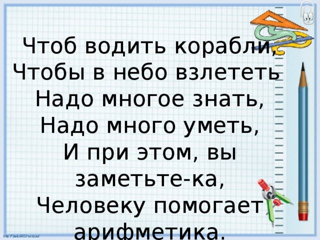 Чтоб водить корабли,  Чтобы в небо взлететь   Надо многое знать,  Надо много уметь,  И при этом, вы заметьте-ка,  Человеку помогает арифметика. 