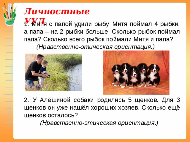 Личностные УУД 1. Митя с папой удили рыбу. Митя поймал 4 рыбки, а папа – на 2 рыбки больше. Сколько рыбок поймал папа? Сколько всего рыбок поймали Митя и папа?  (Нравственно-этическая ориентация.)  2. У Алёшиной собаки родились 5 щенков. Для 3 щенков он уже нашёл хороших хозяев. Сколько ещё щенков осталось?  (Нравственно-этическая ориентация.) 