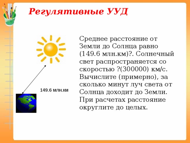 Регулятивные УУД Среднее расстояние от Земли до Солнца равно (149.6 млн.км)?. Солнечный свет распространяется со скоростью ?(300000) км/с. Вычислите (примерно), за сколько минут луч света от Солнца доходит до Земли. При расчетах расстояние округлите до целых. 149.6 млн.км 