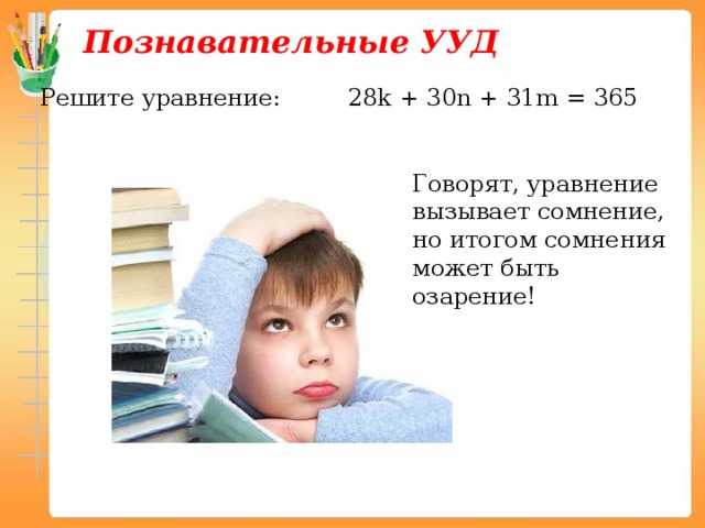 Познавательные УУД Решите уравнение: 28k + 30n + 31m = 365 Говорят, уравнение вызывает сомнение, но итогом сомнения может быть озарение! 