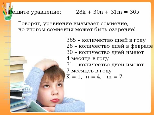 Решите уравнение: 28k + 30n + 31m = 365 Говорят, уравнение вызывает сомнение, но итогом сомнения может быть озарение! 365 – количество дней в году 28 – количество дней в феврале 30 – количество дней имеют 4 месяца в году 31 – количество дней имеют 7 месяцев в году K = 1, n = 4, m = 7. 
