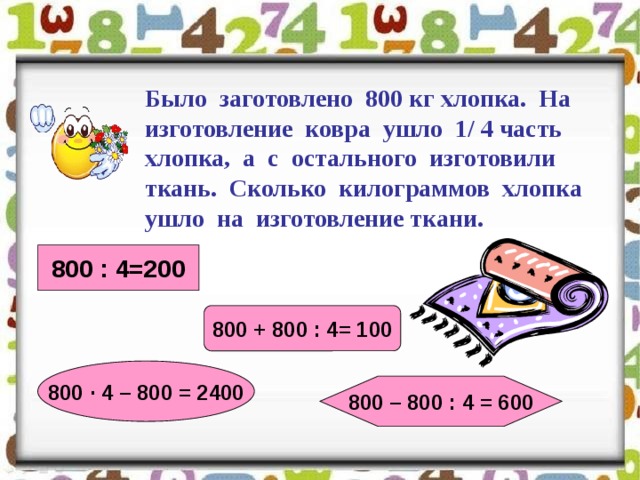 Было заготовлено 800 кг хлопка. На изготовление ковра ушло 1/ 4 часть хлопка, а с остального изготовили ткань. Сколько килограммов хлопка ушло на изготовление ткани. 800 : 4=200 800 + 800 : 4= 100 800 · 4 – 800 = 2400 800 – 800 : 4 = 600 