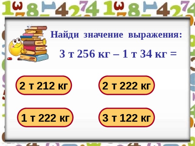 Найди значение выражения:   3 т 256 кг – 1 т 34 кг = 2 т 212 кг 2 т 222 кг 1 т 222 кг 3 т 122 кг 