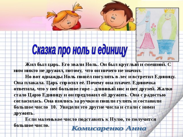   Жил был царь. Его звали Ноль. Он был круглый и смешной. С ним никто не дружил, потому, что он ничего не значил.   Но вот однажды Ноль пошёл погулять в лес и встретил Единицу. Она плакала. Царь спросил её. Почему она плачет. Единичка ответила, что у неё большое горе – длинный нос и нет друзей. Жалко стало Царю Единицу и он предложил ей дружить. Она с радостью согласилась. Она взялись за ручки и пошли гулять и составили большое число 10. Увидели это другие числа и стали с ними дружить.   Если маленькое число подставить к Нулю, то получится большое число. 