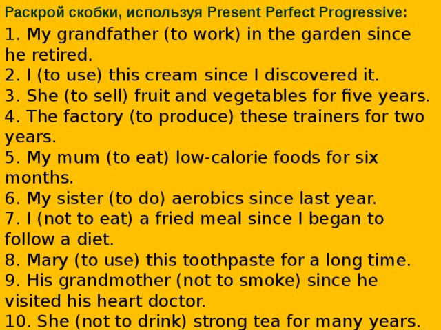 Раскрой скобки, используя Present Perfect Progressive: 1. My grandfather (to work) in the garden since he retired.  2. I (to use) this cream since I discovered it.  3. She (to sell) fruit and vegetables for five years.  4. The factory (to produce) these trainers for two years.  5. My mum (to eat) low-calorie foods for six months.  6. My sister (to do) aerobics since last year.  7. I (not to eat) a fried meal since I began to follow a diet.  8. Mary (to use) this toothpaste for a long time.  9. His grandmother (not to smoke) since he visited his heart doctor.  10. She (not to drink) strong tea for many years.    