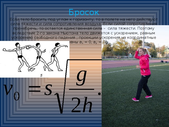 Бросок  Если тело бросить под углом к горизонту, то в полете на него действуют сила тяжести и сила сопротивления воздуха. Если силой сопротивления пренебречь, то остается единственная сила – сила тяжести. Поэтому вследствие 2-го закона Ньютона тело движется с ускорением, равным ускорению свободного падения ; проекции ускорения на координатные оси равны  а х  = 0,  а у  = - g .                   