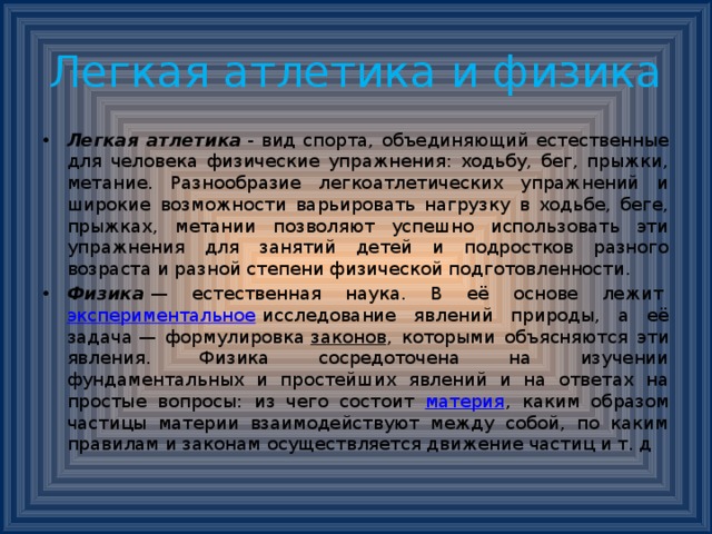 Легкая атлетика и физика Легкая атлетика  - вид спорта, объединяющий естественные для человека физические упражнения: ходьбу, бег, прыжки, метание. Разнообразие легкоатлетических упражнений и широкие возможности варьировать нагрузку в ходьбе, беге, прыжках, метании позволяют успешно использовать эти упражнения для занятий детей и подростков разного возраста и разной степени физической подготовленности. Физика  — естественная наука. В её основе лежит  экспериментальное  исследование явлений природы, а её задача — формулировка  законов , которыми объясняются эти явления. Физика сосредоточена на изучении фундаментальных и простейших явлений и на ответах на простые вопросы: из чего состоит материя , каким образом частицы материи взаимодействуют между собой, по каким правилам и законам осуществляется движение частиц и т. д 