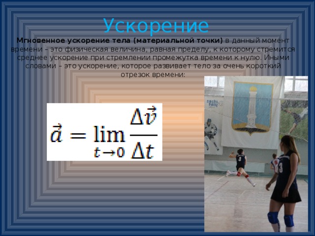  Ускорение  Мгновенное ускорение тела (материальной точки)  в данный момент времени – это физическая величина, равная пределу, к которому стремится среднее ускорение при стремлении промежутка времени к нулю. Иными словами – это ускорение, которое развивает тело за очень короткий отрезок времени:    