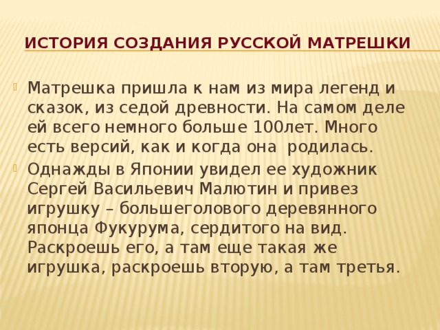 история создания русской матрешки Матрешка пришла к нам из мира легенд и сказок, из седой древности. На самом деле ей всего немного больше 100лет. Много есть версий, как и когда она родилась. Однажды в Японии увидел ее художник Сергей Васильевич Малютин и привез игрушку – большеголового деревянного японца Фукурума, сердитого на вид. Раскроешь его, а там еще такая же игрушка, раскроешь вторую, а там третья. 