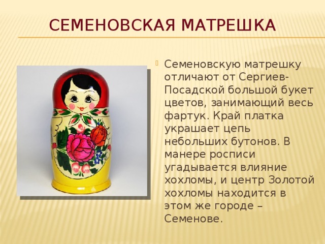 Семеновская матрешка Семеновскую матрешку отличают от Сергиев-Посадской большой букет цветов, занимающий весь фартук. Край платка украшает цепь небольших бутонов. В манере росписи угадывается влияние хохломы, и центр Золотой хохломы находится в этом же городе – Семенове. 
