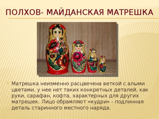 Полхов- Майданская матрешка Матрешка неизменно расцвечена веткой с алыми цветами, у нее нет таких конкретных деталей, как руки, сарафан, кофта, характерных для других матрешек. Лицо обрамляют «кудри» - подлинная деталь старинного местного наряда. 